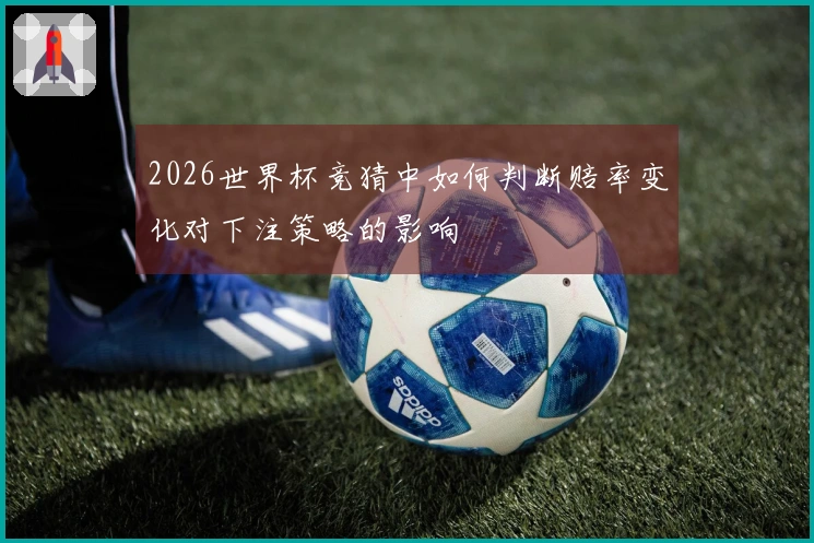 2026世界杯竞猜中如何判断赔率变化对下注策略的影响